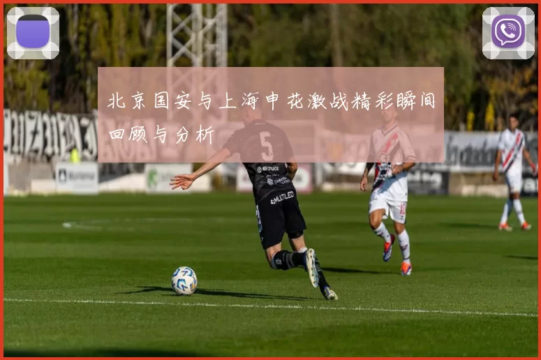 北京国安与上海申花激战精彩瞬间回顾与分析