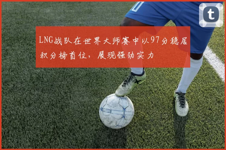 LNG战队在世界大师赛中以97分稳居积分榜首位，展现强劲实力