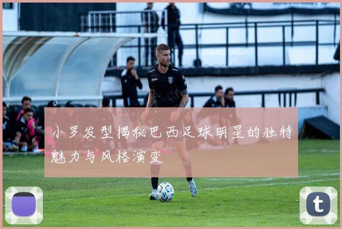 小罗发型揭秘巴西足球明星的独特魅力与风格演变