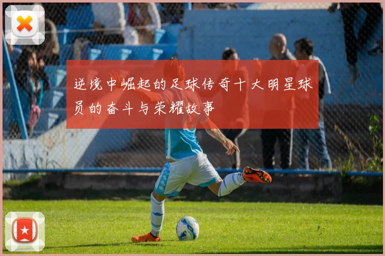 逆境中崛起的足球传奇十大明星球员的奋斗与荣耀故事