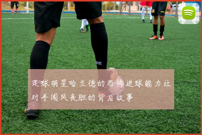 足球明星哈兰德的恐怖进球能力让对手闻风丧胆的背后故事