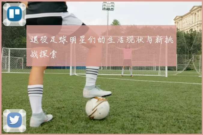 退役足球明星们的生活现状与新挑战探索