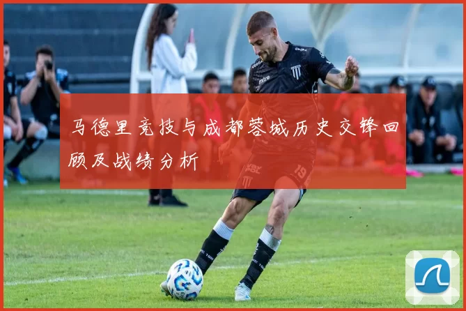 马德里竞技与成都蓉城历史交锋回顾及战绩分析
