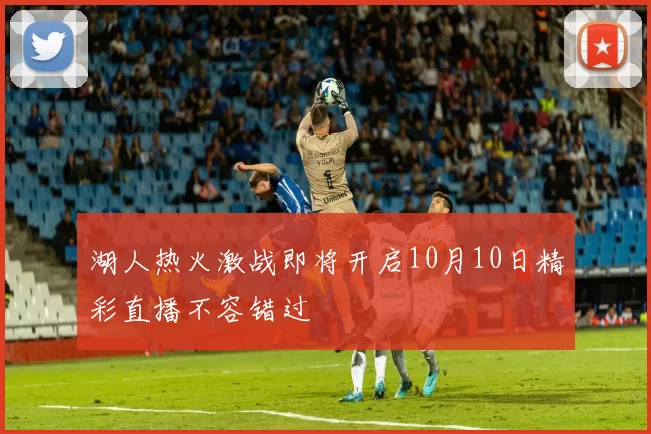 湖人热火激战即将开启10月10日精彩直播不容错过