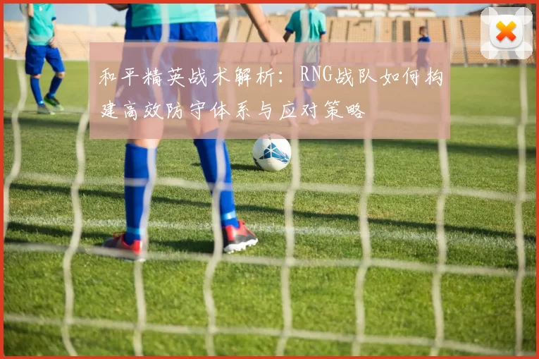 和平精英战术解析：RNG战队如何构建高效防守体系与应对策略