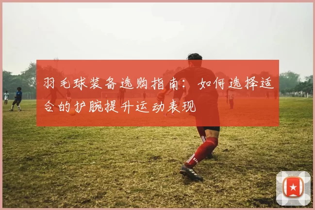 羽毛球装备选购指南：如何选择适合的护腕提升运动表现