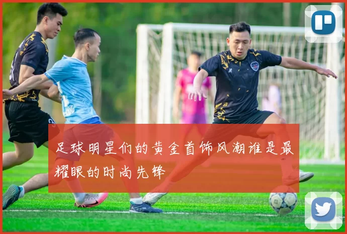 足球明星们的黄金首饰风潮谁是最耀眼的时尚先锋
