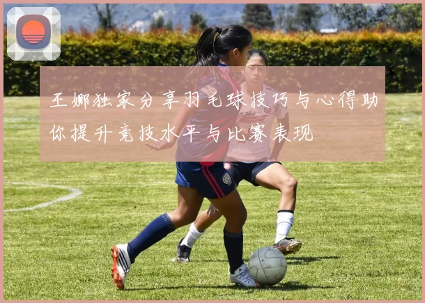 王娜独家分享羽毛球技巧与心得助你提升竞技水平与比赛表现