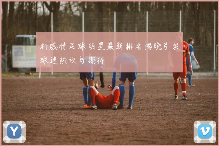 科威特足球明星最新排名揭晓引发球迷热议与期待