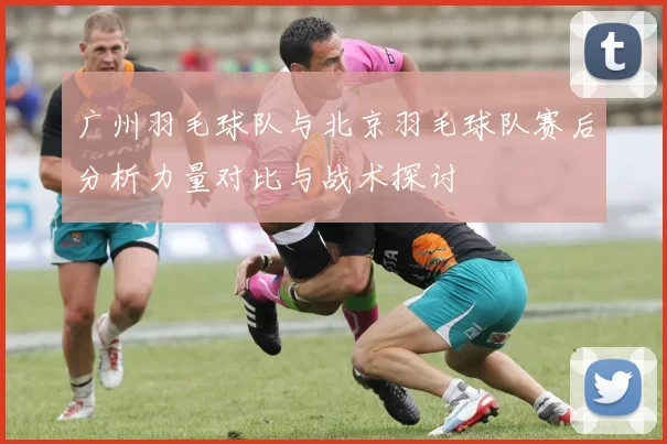 广州羽毛球队与北京羽毛球队赛后分析力量对比与战术探讨