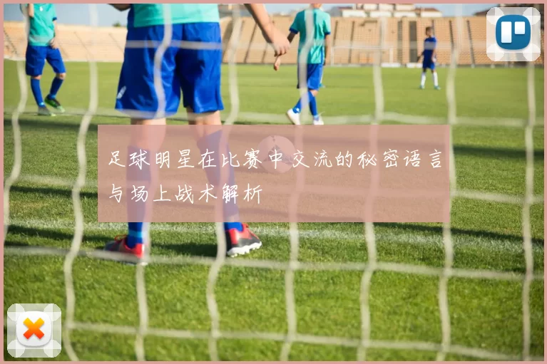 足球明星在比赛中交流的秘密语言与场上战术解析