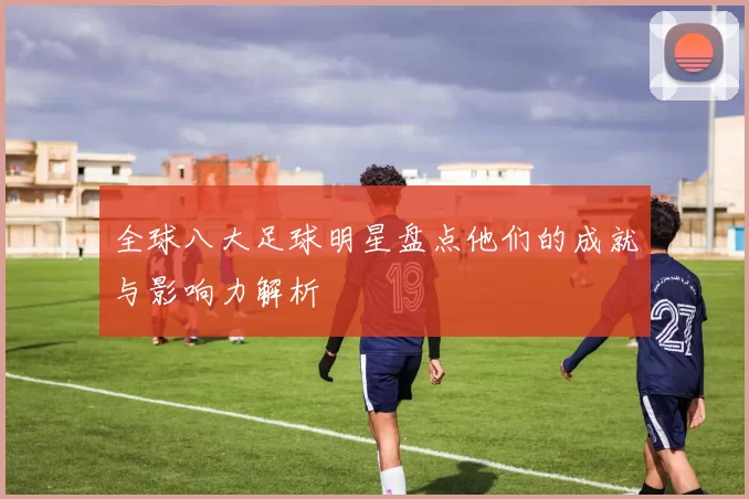 全球八大足球明星盘点他们的成就与影响力解析