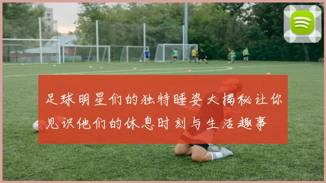 足球明星们的独特睡姿大揭秘让你见识他们的休息时刻与生活趣事