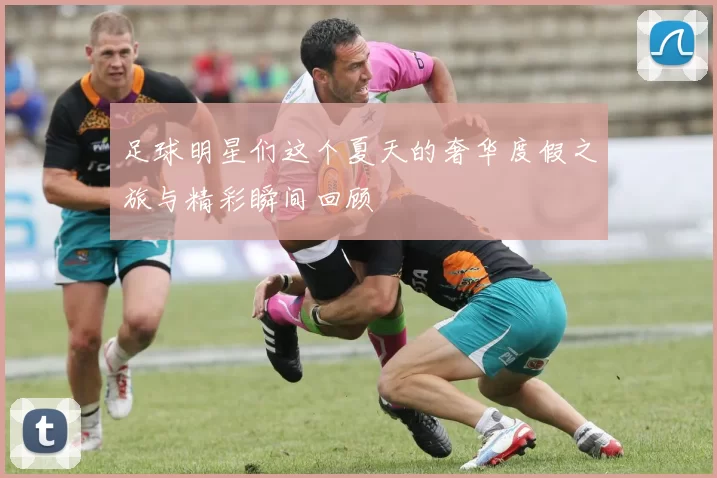 足球明星们这个夏天的奢华度假之旅与精彩瞬间回顾