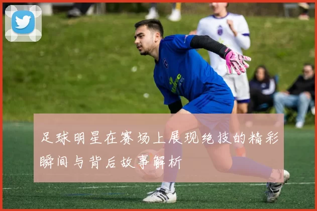 足球明星在赛场上展现绝技的精彩瞬间与背后故事解析